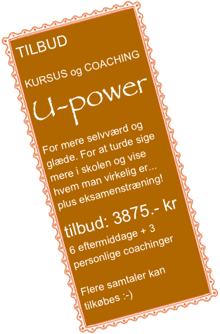 TILBUD

KURSUS og COACHING
U-power
For mere selvværd og glæde. For at turde sige mere i skolen og vise hvem man virkelig er...
plus eksamenstræning!

tilbud: 3875.- kr
6 eftermiddage + 3 personlige coachinger

Flere samtaler kan tilkøbes :-)