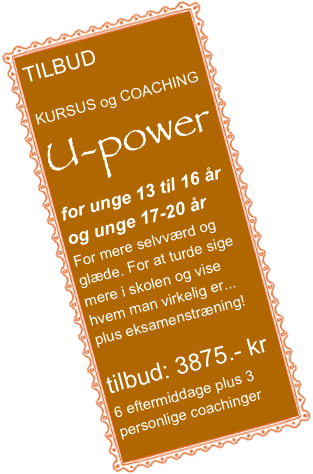 TILBUD

KURSUS og COACHING
U-power
for unge 13 til 16 år
og unge 17-20 år 
For mere selvværd og glæde. For at turde sige mere i skolen og vise hvem man virkelig er...
plus eksamenstræning!

tilbud: 3875.- kr
6 eftermiddage plus 3 personlige coachinger